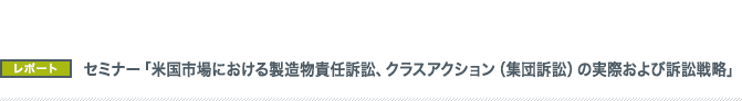 セミナー「米国市場における製造物責任訴訟、クラスアクション(集団訴訟)の実際および訴訟戦略」