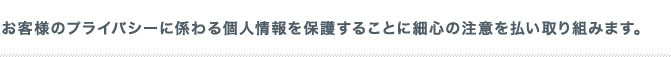 お客様のプライバシーに係わる個人情報を保護することに細心の注意を払い取り組みます。