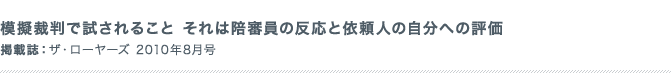 模擬裁判で試されること それは陪審員の反応と依頼人の自分への評価 掲載誌：ザ・ローヤーズ 2010年8月号