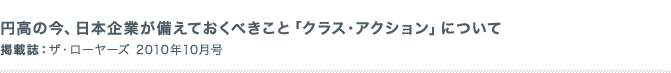 円高の今、日本企業が備えておくべきこと「クラス・アクション」について。 掲載誌：ザ・ローヤーズ 2010年5月号
