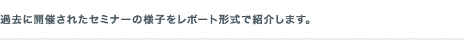 過去に開催されたセミナーの様子をレポート形式で紹介します。