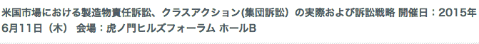 米国市場における製造物責任訴訟、クラスアクション(集団訴訟）の実際および訴訟戦略 開催日：2015年6月11日（木） 会場：虎ノ門ヒルズフォーラム ホールB